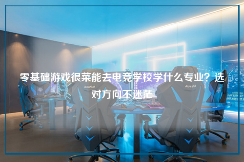 零基础游戏很菜能去电竞学校学什么专业？选对方向不迷茫